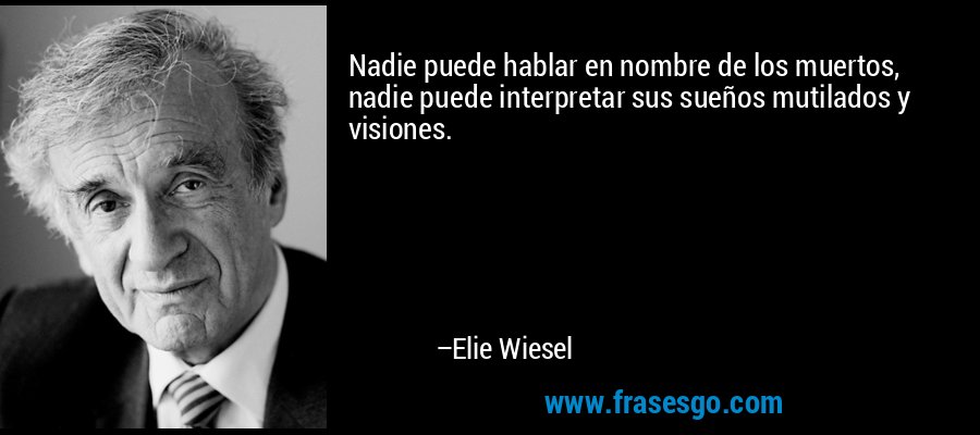 Nadie puede hablar en nombre de los muertos, nadie puede interpretar sus sueños mutilados y visiones. – Elie Wiesel