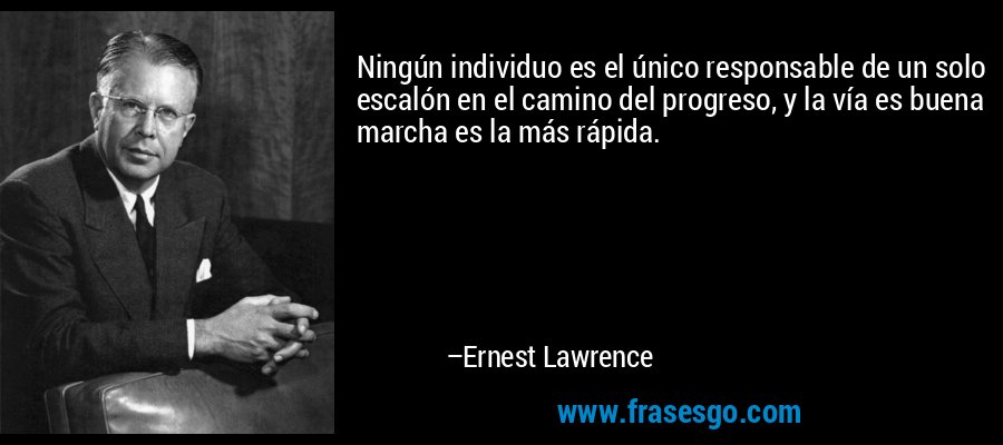Ningún individuo es el único responsable de un solo escalón en el camino del progreso, y la vía es buena marcha es la más rápida. – Ernest Lawrence