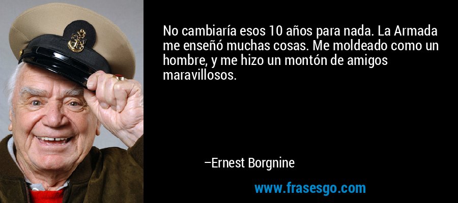 No cambiaría esos 10 años para nada. La Armada me enseñó muchas cosas. Me moldeado como un hombre, y me hizo un montón de amigos maravillosos. – Ernest Borgnine