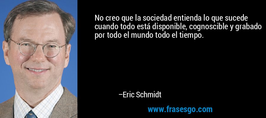 No creo que la sociedad entienda lo que sucede cuando todo está disponible, cognoscible y grabado por todo el mundo todo el tiempo. – Eric Schmidt