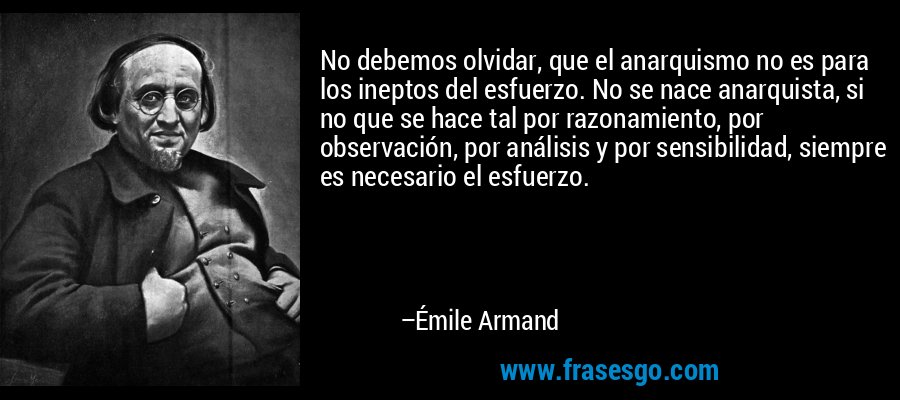 No debemos olvidar, que el anarquismo no es para los ineptos del esfuerzo. No se nace anarquista, si no que se hace tal por razonamiento, por observación, por análisis y por sensibilidad, siempre es necesario el esfuerzo. – Émile Armand