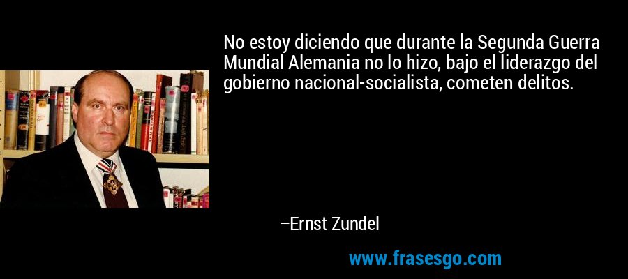 No estoy diciendo que durante la Segunda Guerra Mundial Alemania no lo hizo, bajo el liderazgo del gobierno nacional-socialista, cometen delitos. – Ernst Zundel