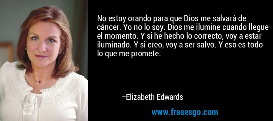 No estoy orando para que Dios me salvará de cáncer. Yo no lo soy. Dios me ilumine cuando llegue el momento. Y si he hecho lo correcto, voy a estar iluminado. Y si creo, voy a ser salvo. Y eso es todo lo que me promete. – Elizabeth Edwards