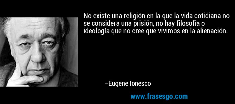 No existe una religión en la que la vida cotidiana no se considera una prisión, no hay filosofía o ideología que no cree que vivimos en la alienación. – Eugene Ionesco