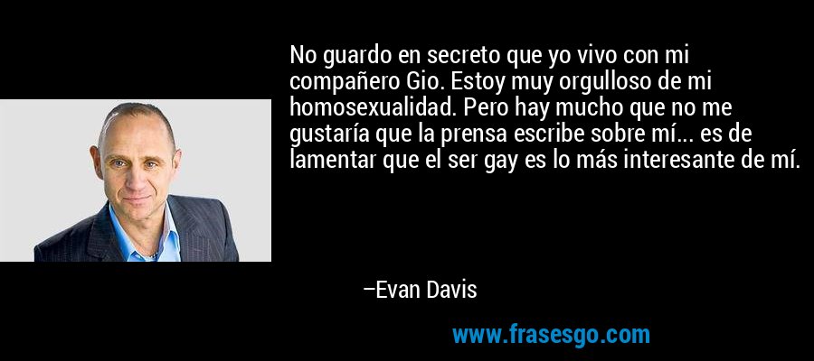 No guardo en secreto que yo vivo con mi compañero Gio. Estoy muy orgulloso de mi homosexualidad. Pero hay mucho que no me gustaría que la prensa escribe sobre mí... es de lamentar que el ser gay es lo más interesante de mí. – Evan Davis