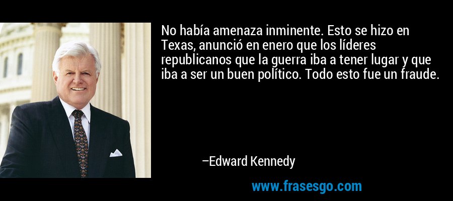 No había amenaza inminente. Esto se hizo en Texas, anunció en enero que los líderes republicanos que la guerra iba a tener lugar y que iba a ser un buen político. Todo esto fue un fraude. – Edward Kennedy