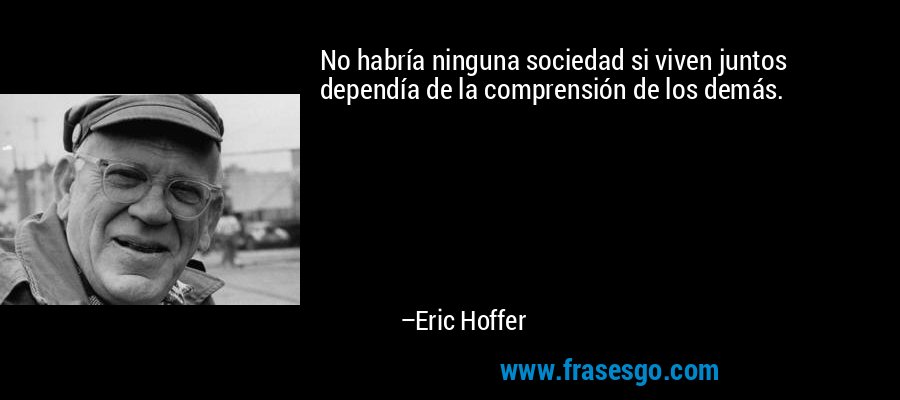 No habría ninguna sociedad si viven juntos dependía de la comprensión de los demás. – Eric Hoffer