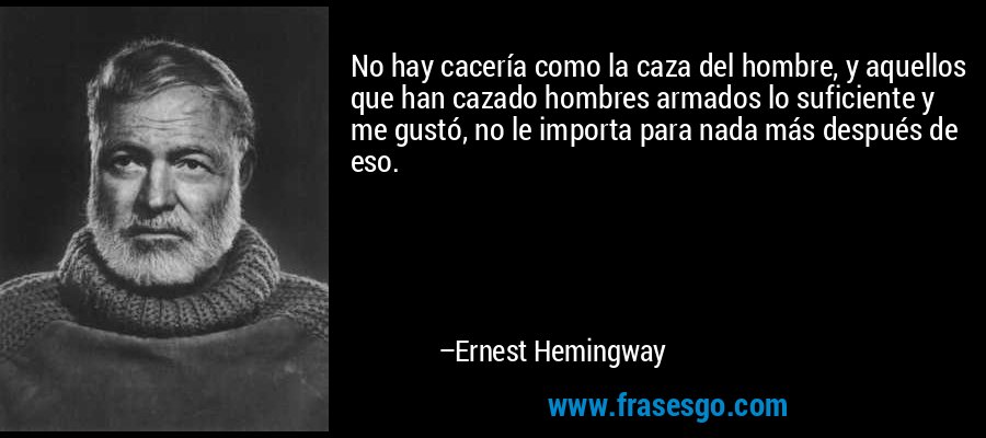 No hay cacería como la caza del hombre, y aquellos que han cazado hombres armados lo suficiente y me gustó, no le importa para nada más después de eso. – Ernest Hemingway