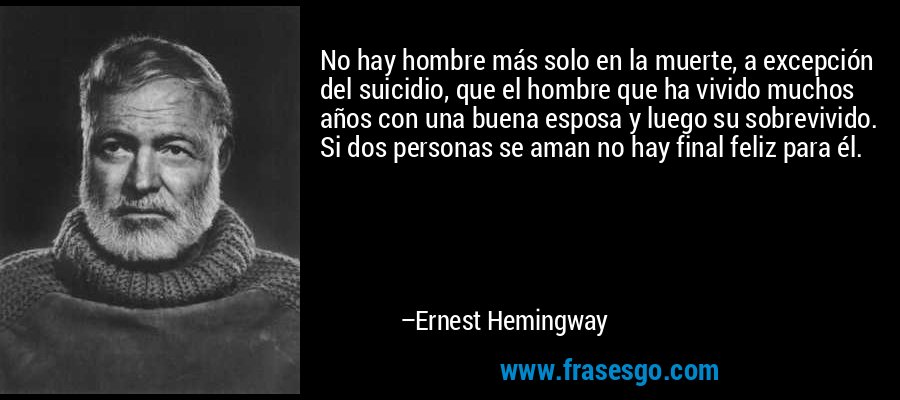 No hay hombre más solo en la muerte, a excepción del suicidio, que el hombre que ha vivido muchos años con una buena esposa y luego su sobrevivido. Si dos personas se aman no hay final feliz para él. – Ernest Hemingway