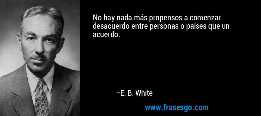 No hay nada más propensos a comenzar desacuerdo entre personas o países que un acuerdo. – E. B. White