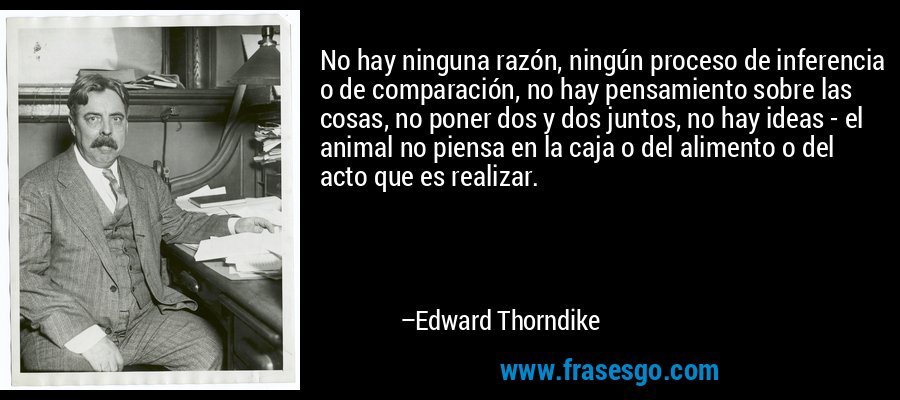 No hay ninguna razón, ningún proceso de inferencia o de comparación, no hay pensamiento sobre las cosas, no poner dos y dos juntos, no hay ideas - el animal no piensa en la caja o del alimento o del acto que es realizar. – Edward Thorndike