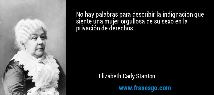 No hay palabras para describir la indignación que siente una mujer orgullosa de su sexo en la privación de derechos. – Elizabeth Cady Stanton
