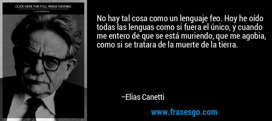 No hay tal cosa como un lenguaje feo. Hoy he oído todas las lenguas como si fuera el único, y cuando me entero de que se está muriendo, que me agobia, como si se tratara de la muerte de la tierra. – Elias Canetti