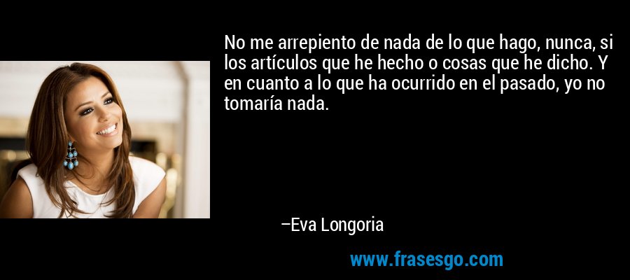 No me arrepiento de nada de lo que hago, nunca, si los artículos que he hecho o cosas que he dicho. Y en cuanto a lo que ha ocurrido en el pasado, yo no tomaría nada. – Eva Longoria