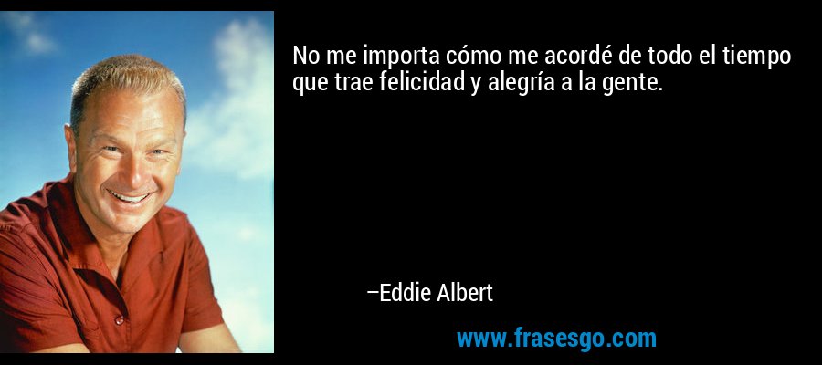 No me importa cómo me acordé de todo el tiempo que trae felicidad y alegría a la gente. – Eddie Albert
