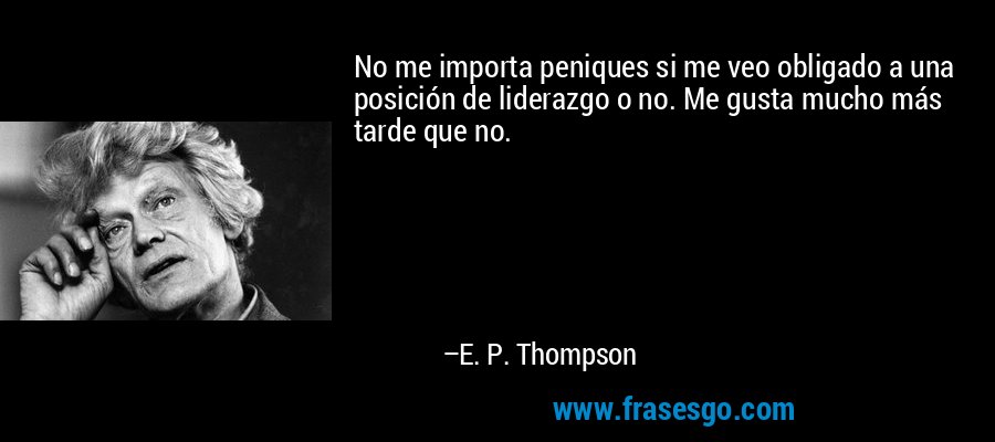 No me importa peniques si me veo obligado a una posición de liderazgo o no. Me gusta mucho más tarde que no. – E. P. Thompson