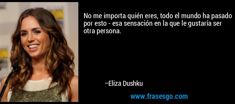 No me importa quién eres, todo el mundo ha pasado por esto - esa sensación en la que le gustaría ser otra persona. – Eliza Dushku