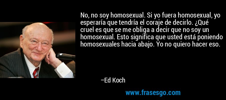 No, no soy homosexual. Si yo fuera homosexual, yo esperaría que tendría el coraje de decirlo. ¿Qué cruel es que se me obliga a decir que no soy un homosexual. Esto significa que usted está poniendo homosexuales hacia abajo. Yo no quiero hacer eso. – Ed Koch