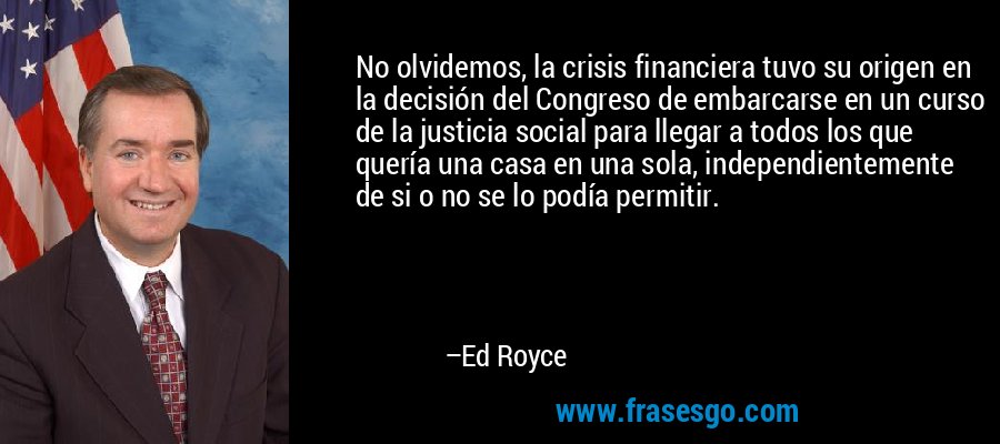 No olvidemos, la crisis financiera tuvo su origen en la decisión del Congreso de embarcarse en un curso de la justicia social para llegar a todos los que quería una casa en una sola, independientemente de si o no se lo podía permitir. – Ed Royce