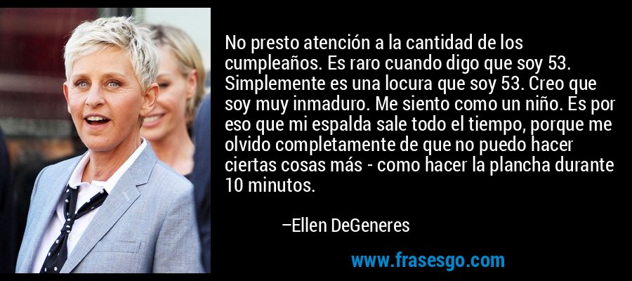 No presto atención a la cantidad de los cumpleaños. Es raro cuando digo que soy 53. Simplemente es una locura que soy 53. Creo que soy muy inmaduro. Me siento como un niño. Es por eso que mi espalda sale todo el tiempo, porque me olvido completamente de que no puedo hacer ciertas cosas más - como hacer la plancha durante 10 minutos. – Ellen DeGeneres