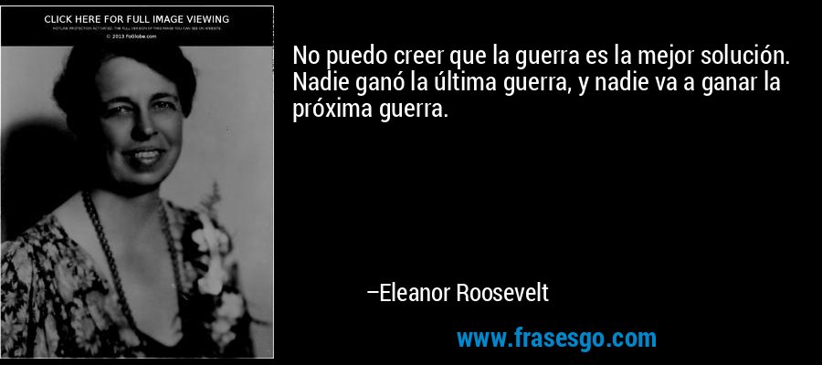 No puedo creer que la guerra es la mejor solución. Nadie ganó la última guerra, y nadie va a ganar la próxima guerra. – Eleanor Roosevelt