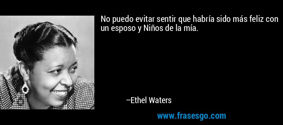 No puedo evitar sentir que habría sido más feliz con un esposo y Niños de la mía. – Ethel Waters