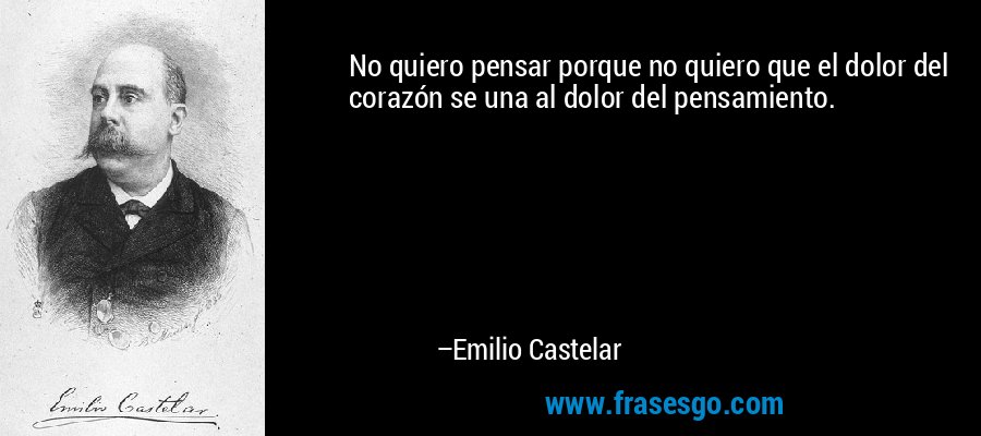 No quiero pensar porque no quiero que el dolor del corazón se una al dolor del pensamiento. – Emilio Castelar