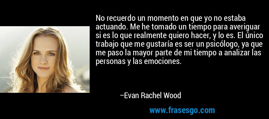 No recuerdo un momento en que yo no estaba actuando. Me he tomado un tiempo para averiguar si es lo que realmente quiero hacer, y lo es. El único trabajo que me gustaría es ser un psicólogo, ya que me paso la mayor parte de mi tiempo a analizar las personas y las emociones. – Evan Rachel Wood