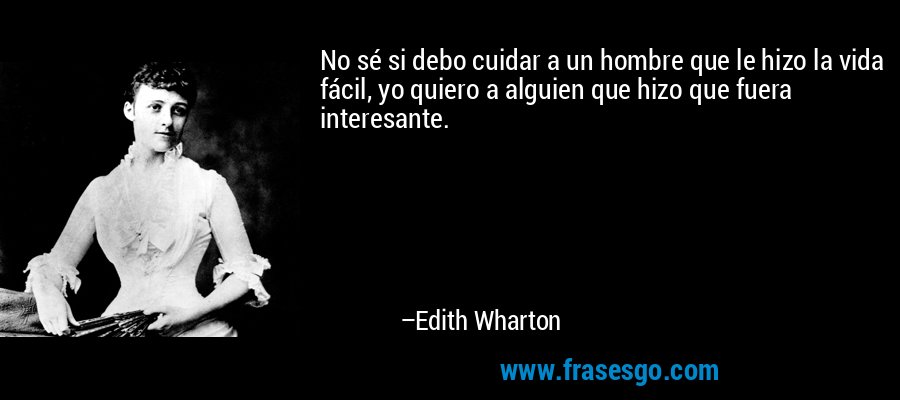 No sé si debo cuidar a un hombre que le hizo la vida fácil, yo quiero a alguien que hizo que fuera interesante. – Edith Wharton