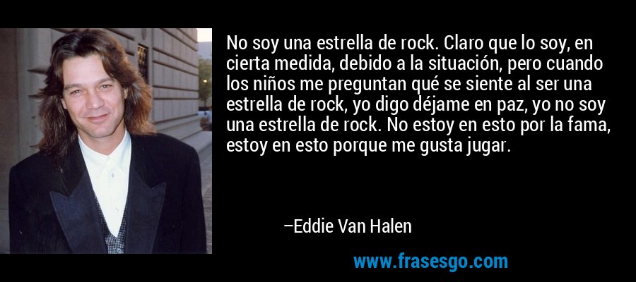 No soy una estrella de rock. Claro que lo soy, en cierta medida, debido a la situación, pero cuando los niños me preguntan qué se siente al ser una estrella de rock, yo digo déjame en paz, yo no soy una estrella de rock. No estoy en esto por la fama, estoy en esto porque me gusta jugar. – Eddie Van Halen