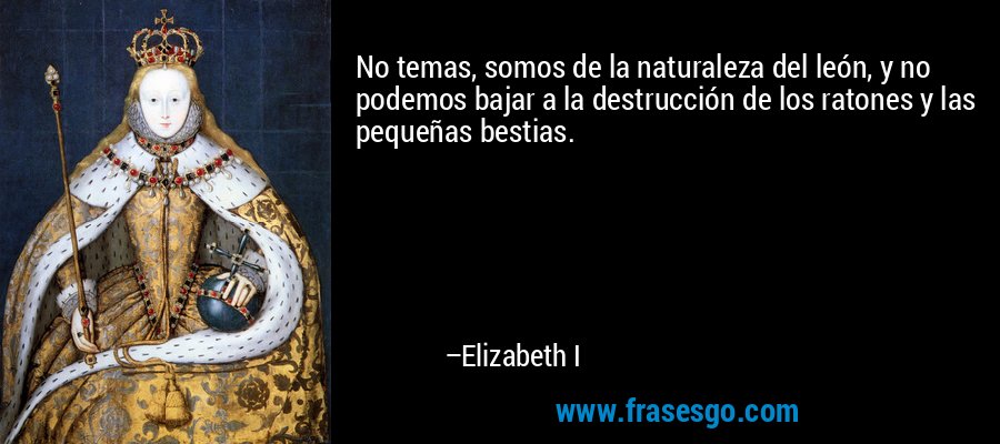 No temas, somos de la naturaleza del león, y no podemos bajar a la destrucción de los ratones y las pequeñas bestias. – Elizabeth I