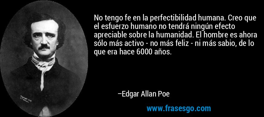 No tengo fe en la perfectibilidad humana. Creo que el esfuerzo humano no tendrá ningún efecto apreciable sobre la humanidad. El hombre es ahora sólo más activo - no más feliz - ni más sabio, de lo que era hace 6000 años. – Edgar Allan Poe