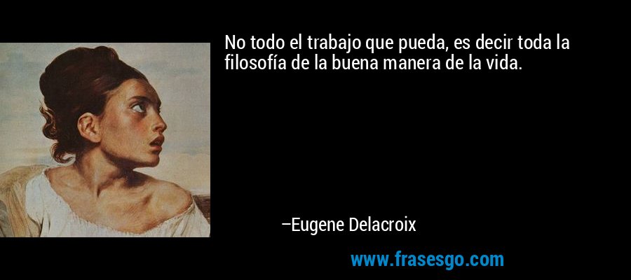 No todo el trabajo que pueda, es decir toda la filosofía de la buena manera de la vida. – Eugene Delacroix
