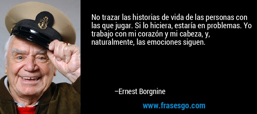 No trazar las historias de vida de las personas con las que jugar. Si lo hiciera, estaría en problemas. Yo trabajo con mi corazón y mi cabeza, y, naturalmente, las emociones siguen. – Ernest Borgnine