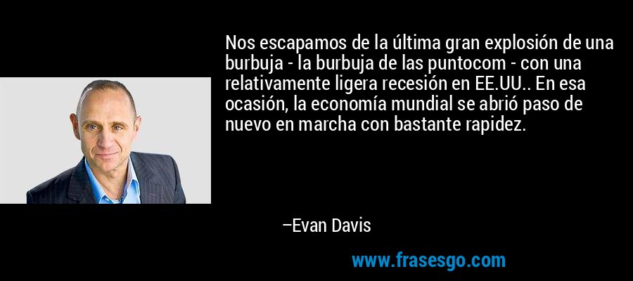 Nos escapamos de la última gran explosión de una burbuja - la burbuja de las puntocom - con una relativamente ligera recesión en EE.UU.. En esa ocasión, la economía mundial se abrió paso de nuevo en marcha con bastante rapidez. – Evan Davis