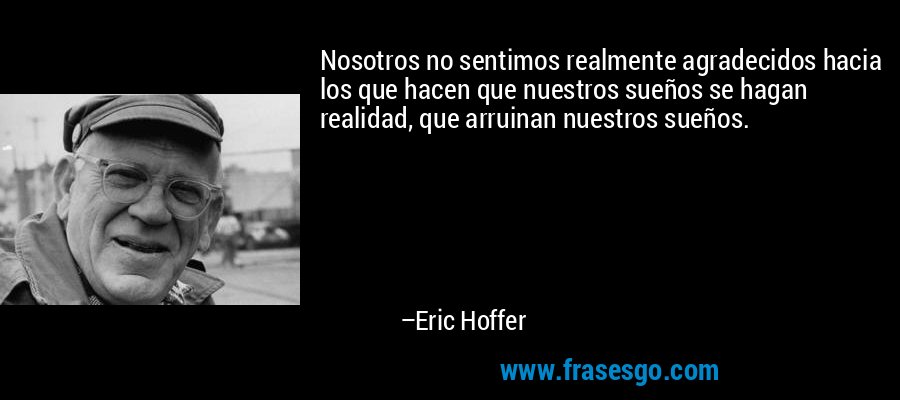 Nosotros no sentimos realmente agradecidos hacia los que hacen que nuestros sueños se hagan realidad, que arruinan nuestros sueños. – Eric Hoffer