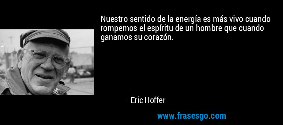 Nuestro sentido de la energía es más vivo cuando rompemos el espíritu de un hombre que cuando ganamos su corazón. – Eric Hoffer