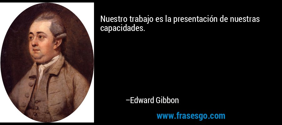Nuestro trabajo es la presentación de nuestras capacidades. – Edward Gibbon