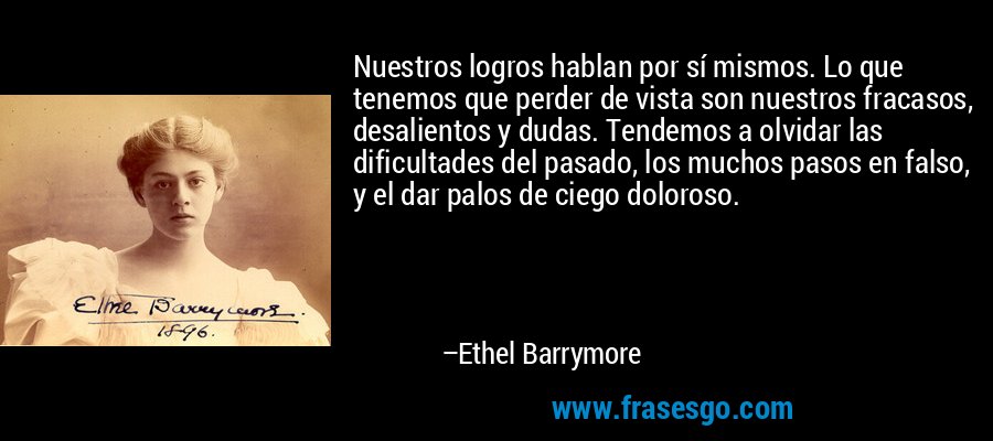 Nuestros logros hablan por sí mismos. Lo que tenemos que perder de vista son nuestros fracasos, desalientos y dudas. Tendemos a olvidar las dificultades del pasado, los muchos pasos en falso, y el dar palos de ciego doloroso. – Ethel Barrymore