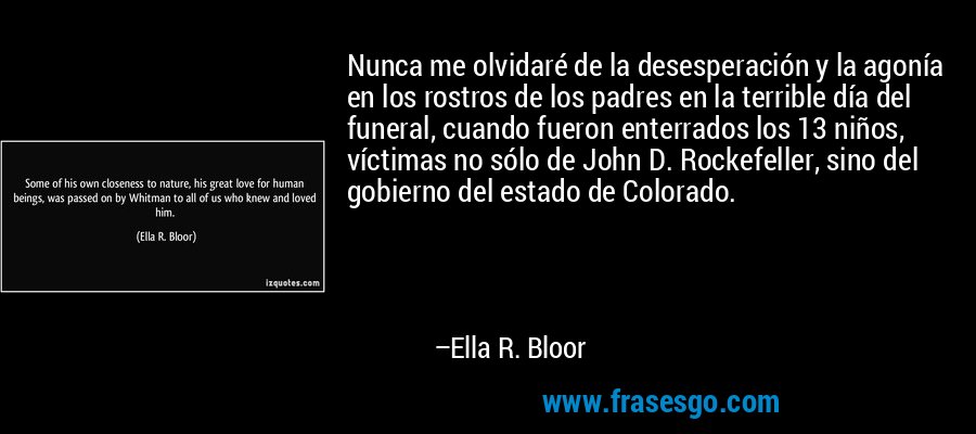 Nunca me olvidaré de la desesperación y la agonía en los rostros de los padres en la terrible día del funeral, cuando fueron enterrados los 13 niños, víctimas no sólo de John D. Rockefeller, sino del gobierno del estado de Colorado. – Ella R. Bloor