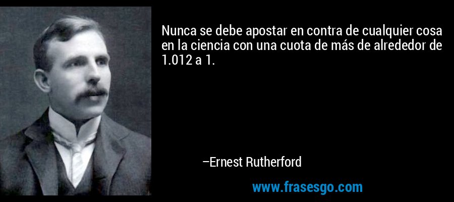 Nunca se debe apostar en contra de cualquier cosa en la ciencia con una cuota de más de alrededor de 1.012 a 1. – Ernest Rutherford