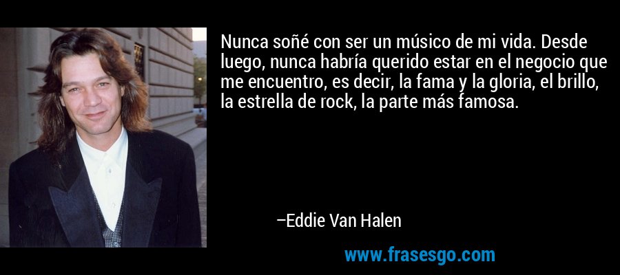 Nunca soñé con ser un músico de mi vida. Desde luego, nunca habría querido estar en el negocio que me encuentro, es decir, la fama y la gloria, el brillo, la estrella de rock, la parte más famosa. – Eddie Van Halen