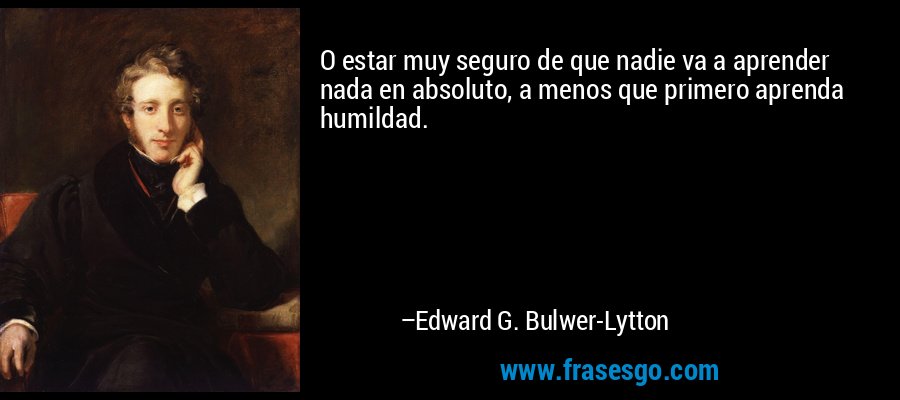O estar muy seguro de que nadie va a aprender nada en absoluto, a menos que primero aprenda humildad. – Edward G. Bulwer-Lytton