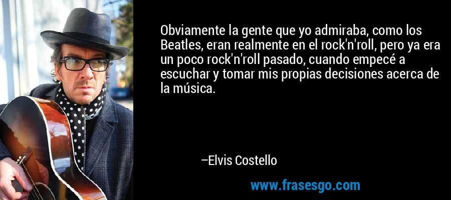 Obviamente la gente que yo admiraba, como los Beatles, eran realmente en el rock'n'roll, pero ya era un poco rock'n'roll pasado, cuando empecé a escuchar y tomar mis propias decisiones acerca de la música. – Elvis Costello