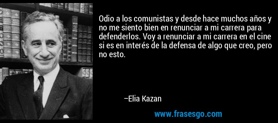 Odio a los comunistas y desde hace muchos años y no me siento bien en renunciar a mi carrera para defenderlos. Voy a renunciar a mi carrera en el cine si es en interés de la defensa de algo que creo, pero no esto. – Elia Kazan