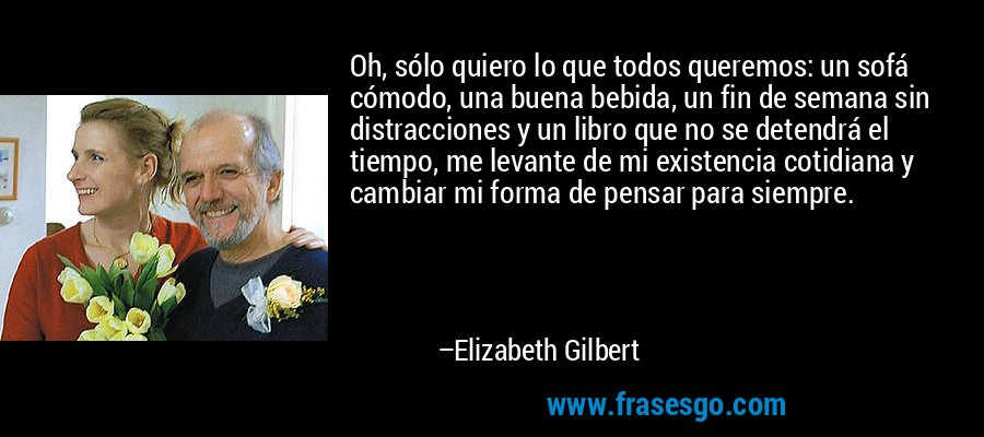 Oh, sólo quiero lo que todos queremos: un sofá cómodo, una buena bebida, un fin de semana sin distracciones y un libro que no se detendrá el tiempo, me levante de mi existencia cotidiana y cambiar mi forma de pensar para siempre. – Elizabeth Gilbert