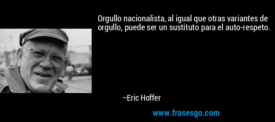 Orgullo nacionalista, al igual que otras variantes de orgullo, puede ser un sustituto para el auto-respeto. – Eric Hoffer