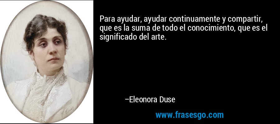 Para ayudar, ayudar continuamente y compartir, que es la suma de todo el conocimiento, que es el significado del arte. – Eleonora Duse