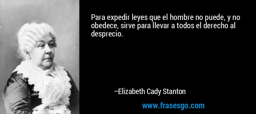 Para expedir leyes que el hombre no puede, y no obedece, sirve para llevar a todos el derecho al desprecio. – Elizabeth Cady Stanton