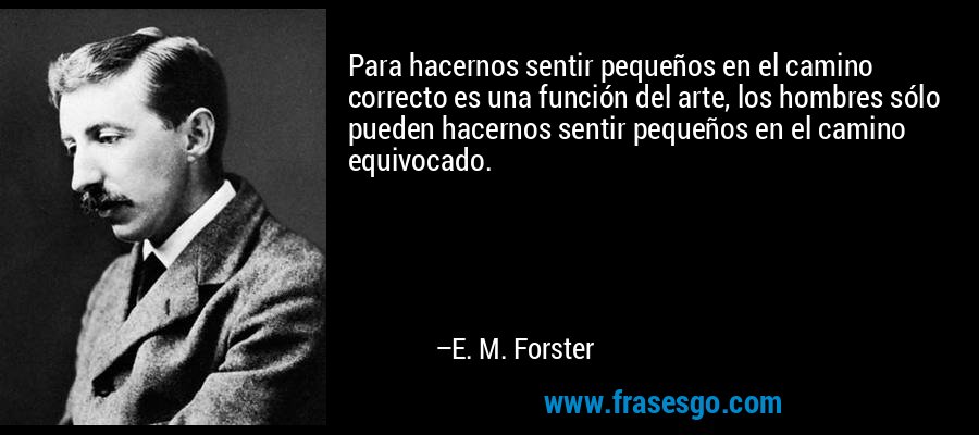 Para hacernos sentir pequeños en el camino correcto es una función del arte, los hombres sólo pueden hacernos sentir pequeños en el camino equivocado. – E. M. Forster
